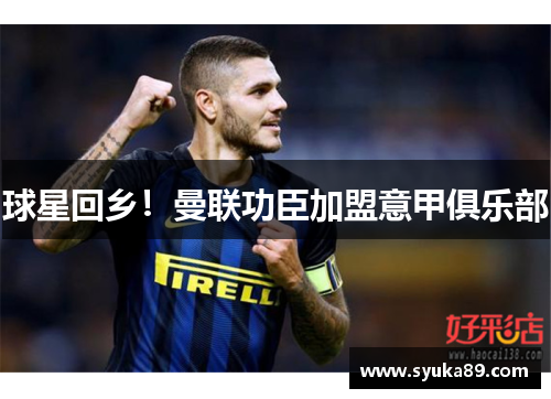 球星回乡！曼联功臣加盟意甲俱乐部